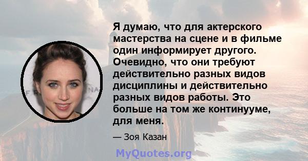 Я думаю, что для актерского мастерства на сцене и в фильме один информирует другого. Очевидно, что они требуют действительно разных видов дисциплины и действительно разных видов работы. Это больше на том же континууме,