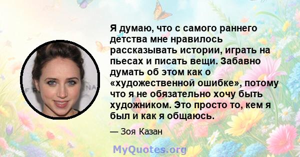 Я думаю, что с самого раннего детства мне нравилось рассказывать истории, играть на пьесах и писать вещи. Забавно думать об этом как о «художественной ошибке», потому что я не обязательно хочу быть художником. Это