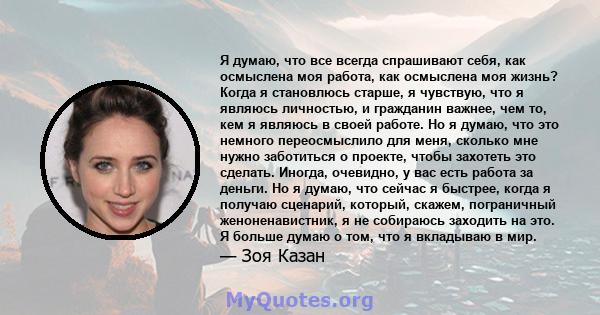 Я думаю, что все всегда спрашивают себя, как осмыслена моя работа, как осмыслена моя жизнь? Когда я становлюсь старше, я чувствую, что я являюсь личностью, и гражданин важнее, чем то, кем я являюсь в своей работе. Но я