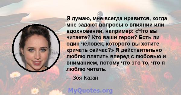 Я думаю, мне всегда нравится, когда мне задают вопросы о влиянии или вдохновении, например: «Что вы читаете? Кто ваши герои? Есть ли один человек, которого вы хотите кричать сейчас?» Я действительно люблю платить вперед 