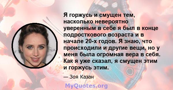 Я горжусь и смущен тем, насколько невероятно уверенным в себе я был в конце подросткового возраста и в начале 20-х годов. Я знаю, что происходили и другие вещи, но у меня была огромная вера в себя. Как я уже сказал, я