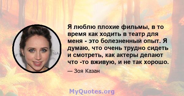 Я люблю плохие фильмы, в то время как ходить в театр для меня - это болезненный опыт. Я думаю, что очень трудно сидеть и смотреть, как актеры делают что -то вживую, и не так хорошо.