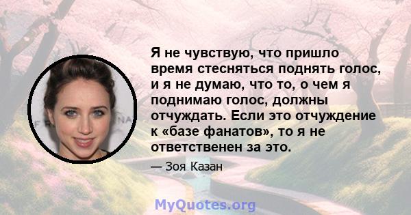 Я не чувствую, что пришло время стесняться поднять голос, и я не думаю, что то, о чем я поднимаю голос, должны отчуждать. Если это отчуждение к «базе фанатов», то я не ответственен за это.