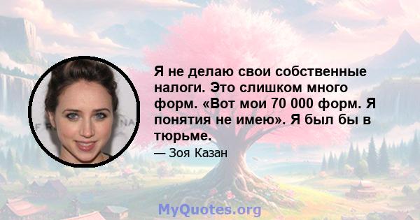 Я не делаю свои собственные налоги. Это слишком много форм. «Вот мои 70 000 форм. Я понятия не имею». Я был бы в тюрьме.