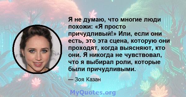 Я не думаю, что многие люди похожи: «Я просто причудливый!» Или, если они есть, это эта сцена, которую они проходят, когда выясняют, кто они. Я никогда не чувствовал, что я выбирал роли, которые были причудливыми.