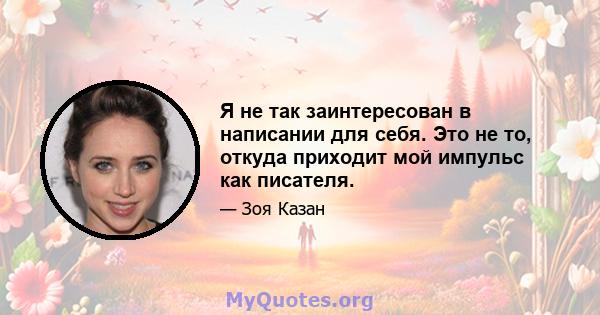 Я не так заинтересован в написании для себя. Это не то, откуда приходит мой импульс как писателя.