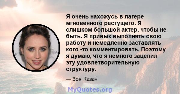 Я очень нахожусь в лагере мгновенного растущего. Я слишком большой актер, чтобы не быть. Я привык выполнять свою работу и немедленно заставлять кого -то комментировать. Поэтому я думаю, что я немного зацепил эту