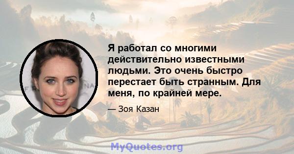 Я работал со многими действительно известными людьми. Это очень быстро перестает быть странным. Для меня, по крайней мере.