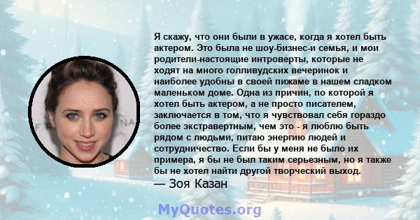 Я скажу, что они были в ужасе, когда я хотел быть актером. Это была не шоу-бизнес-и семья, и мои родители-настоящие интроверты, которые не ходят на много голливудских вечеринок и наиболее удобны в своей пижаме в нашем