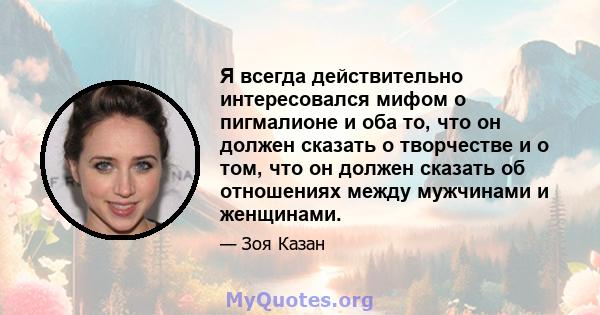 Я всегда действительно интересовался мифом о пигмалионе и оба то, что он должен сказать о творчестве и о том, что он должен сказать об отношениях между мужчинами и женщинами.