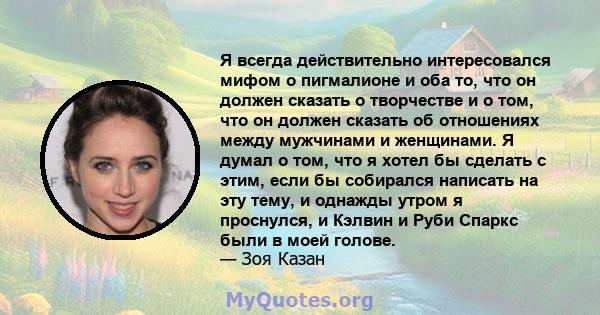 Я всегда действительно интересовался мифом о пигмалионе и оба то, что он должен сказать о творчестве и о том, что он должен сказать об отношениях между мужчинами и женщинами. Я думал о том, что я хотел бы сделать с