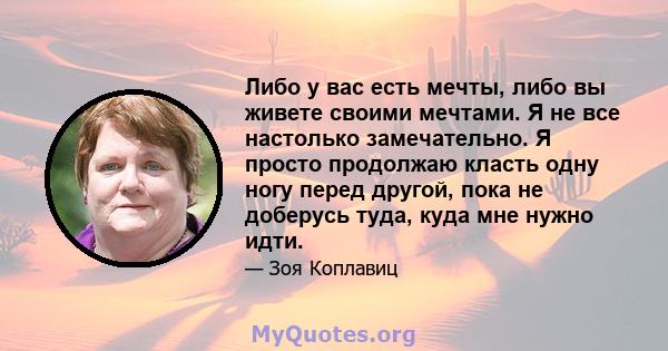 Либо у вас есть мечты, либо вы живете своими мечтами. Я не все настолько замечательно. Я просто продолжаю класть одну ногу перед другой, пока не доберусь туда, куда мне нужно идти.