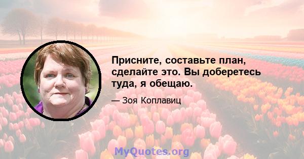 Присните, составьте план, сделайте это. Вы доберетесь туда, я обещаю.