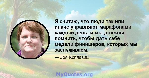 Я считаю, что люди так или иначе управляют марафонами каждый день, и мы должны помнить, чтобы дать себе медали финишеров, которых мы заслуживаем.