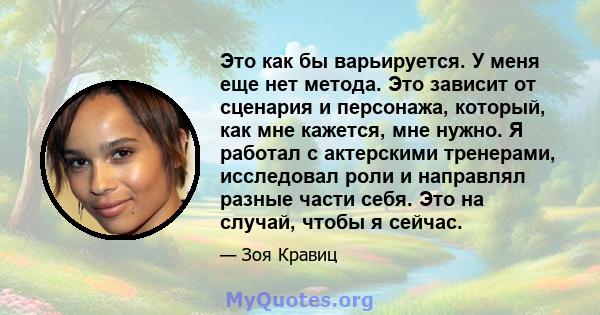 Это как бы варьируется. У меня еще нет метода. Это зависит от сценария и персонажа, который, как мне кажется, мне нужно. Я работал с актерскими тренерами, исследовал роли и направлял разные части себя. Это на случай,