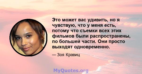 Это может вас удивить, но я чувствую, что у меня есть, потому что съемки всех этих фильмов были распространены, по большей части. Они просто выходят одновременно.