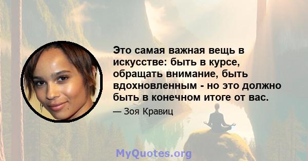 Это самая важная вещь в искусстве: быть в курсе, обращать внимание, быть вдохновленным - но это должно быть в конечном итоге от вас.