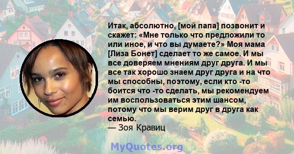 Итак, абсолютно, [мой папа] позвонит и скажет: «Мне только что предложили то или иное, и что вы думаете?» Моя мама [Лиза Бонет] сделает то же самое. И мы все доверяем мнениям друг друга. И мы все так хорошо знаем друг