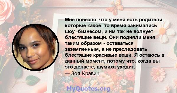 Мне повезло, что у меня есть родители, которые какое -то время занимались шоу -бизнесом, и им так не волнует блестящие вещи. Они подняли меня таким образом - оставаться заземленным, а не преследовать блестящие красивые