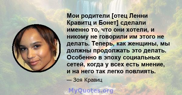 Мои родители [отец Ленни Кравитц и Бонет] сделали именно то, что они хотели, и никому не говорили им этого не делать. Теперь, как женщины, мы должны продолжать это делать. Особенно в эпоху социальных сетей, когда у всех 