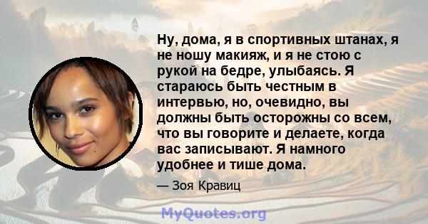 Ну, дома, я в спортивных штанах, я не ношу макияж, и я не стою с рукой на бедре, улыбаясь. Я стараюсь быть честным в интервью, но, очевидно, вы должны быть осторожны со всем, что вы говорите и делаете, когда вас