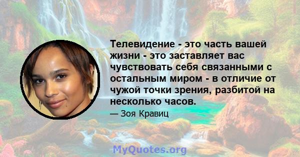 Телевидение - это часть вашей жизни - это заставляет вас чувствовать себя связанными с остальным миром - в отличие от чужой точки зрения, разбитой на несколько часов.