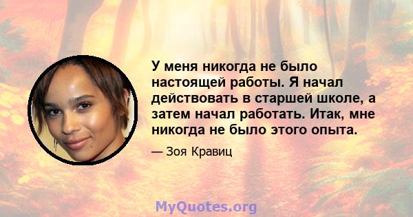 У меня никогда не было настоящей работы. Я начал действовать в старшей школе, а затем начал работать. Итак, мне никогда не было этого опыта.