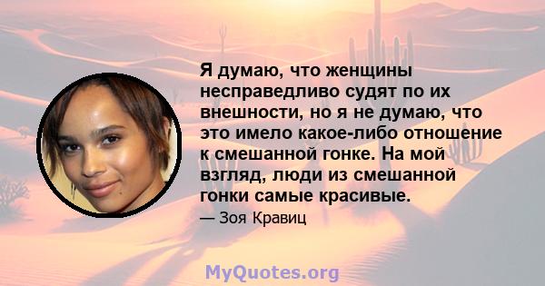 Я думаю, что женщины несправедливо судят по их внешности, но я не думаю, что это имело какое-либо отношение к смешанной гонке. На мой взгляд, люди из смешанной гонки самые красивые.