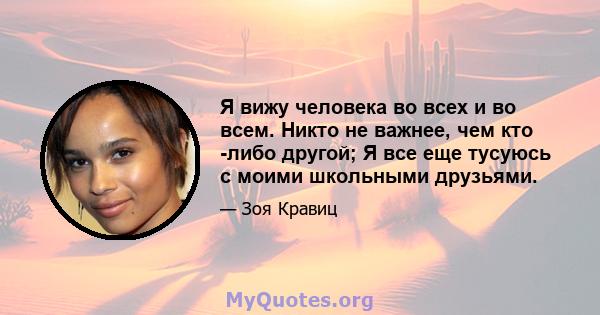 Я вижу человека во всех и во всем. Никто не важнее, чем кто -либо другой; Я все еще тусуюсь с моими школьными друзьями.