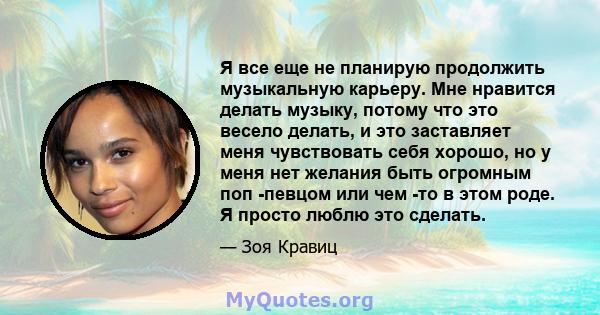 Я все еще не планирую продолжить музыкальную карьеру. Мне нравится делать музыку, потому что это весело делать, и это заставляет меня чувствовать себя хорошо, но у меня нет желания быть огромным поп -певцом или чем -то