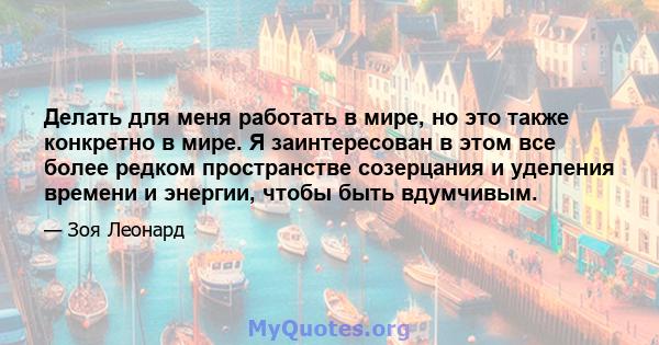 Делать для меня работать в мире, но это также конкретно в мире. Я заинтересован в этом все более редком пространстве созерцания и уделения времени и энергии, чтобы быть вдумчивым.