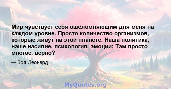 Мир чувствует себя ошеломляющим для меня на каждом уровне. Просто количество организмов, которые живут на этой планете. Наша политика, наше насилие, психология, эмоции; Там просто многое, верно?