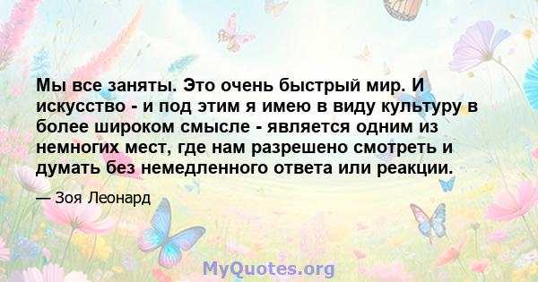 Мы все заняты. Это очень быстрый мир. И искусство - и под этим я имею в виду культуру в более широком смысле - является одним из немногих мест, где нам разрешено смотреть и думать без немедленного ответа или реакции.