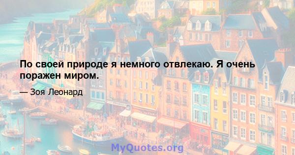 По своей природе я немного отвлекаю. Я очень поражен миром.