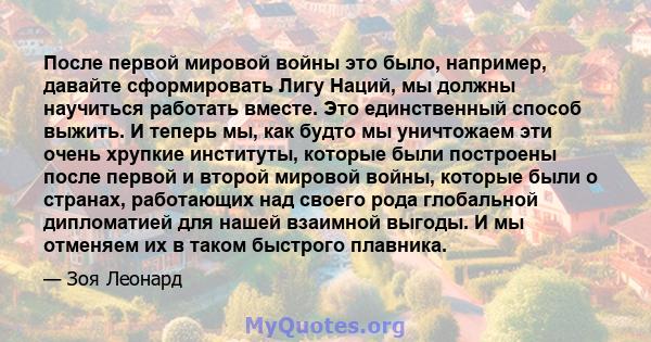 После первой мировой войны это было, например, давайте сформировать Лигу Наций, мы должны научиться работать вместе. Это единственный способ выжить. И теперь мы, как будто мы уничтожаем эти очень хрупкие институты,