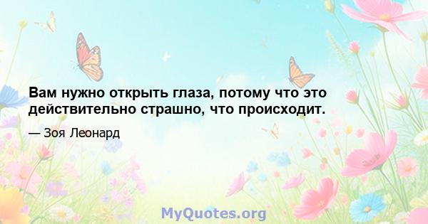 Вам нужно открыть глаза, потому что это действительно страшно, что происходит.