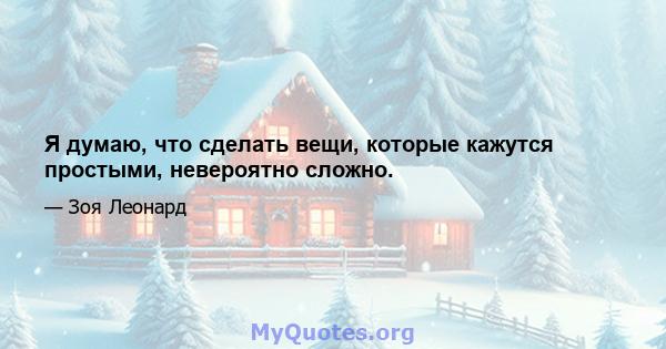 Я думаю, что сделать вещи, которые кажутся простыми, невероятно сложно.