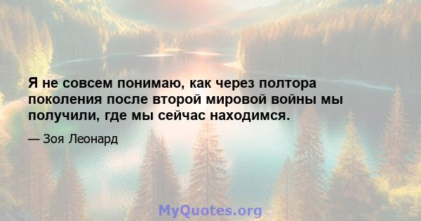 Я не совсем понимаю, как через полтора поколения после второй мировой войны мы получили, где мы сейчас находимся.