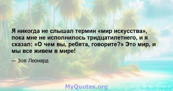 Я никогда не слышал термин «мир искусства», пока мне не исполнилось тридцатилетнего, и я сказал: «О чем вы, ребята, говорите?» Это мир, и мы все живем в мире!