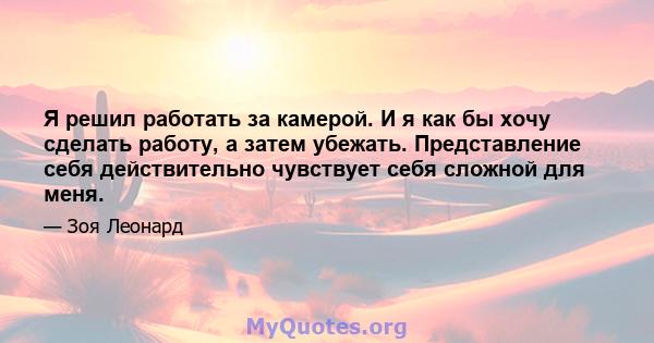 Я решил работать за камерой. И я как бы хочу сделать работу, а затем убежать. Представление себя действительно чувствует себя сложной для меня.