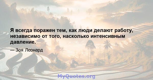 Я всегда поражен тем, как люди делают работу, независимо от того, насколько интенсивным давление.