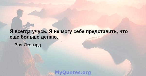 Я всегда учусь. Я не могу себе представить, что еще больше делаю.