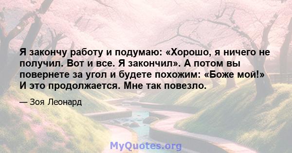 Я закончу работу и подумаю: «Хорошо, я ничего не получил. Вот и все. Я закончил». А потом вы повернете за угол и будете похожим: «Боже мой!» И это продолжается. Мне так повезло.