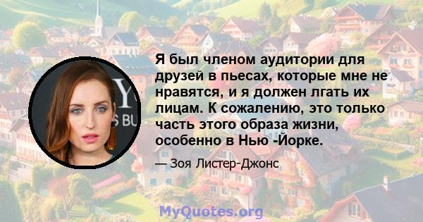 Я был членом аудитории для друзей в пьесах, которые мне не нравятся, и я должен лгать их лицам. К сожалению, это только часть этого образа жизни, особенно в Нью -Йорке.