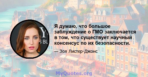 Я думаю, что большое заблуждение о ГМО заключается в том, что существует научный консенсус по их безопасности.