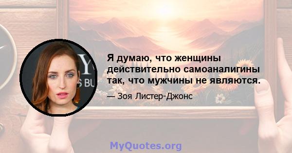 Я думаю, что женщины действительно самоаналигины так, что мужчины не являются.