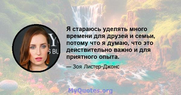 Я стараюсь уделять много времени для друзей и семьи, потому что я думаю, что это действительно важно и для приятного опыта.