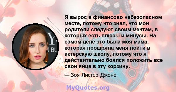 Я вырос в финансово небезопасном месте, потому что знал, что мои родители следуют своим мечтам, в которых есть плюсы и минусы. На самом деле это была моя мама, которая поощряла меня пойти в актерскую школу, потому что я 