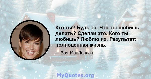 Кто ты? Будь то. Что ты любишь делать? Сделай это. Кого ты любишь? Люблю их. Результат: полноценная жизнь.