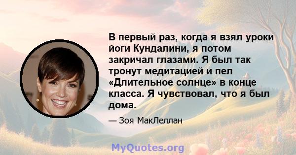 В первый раз, когда я взял уроки йоги Кундалини, я потом закричал глазами. Я был так тронут медитацией и пел «Длительное солнце» в конце класса. Я чувствовал, что я был дома.